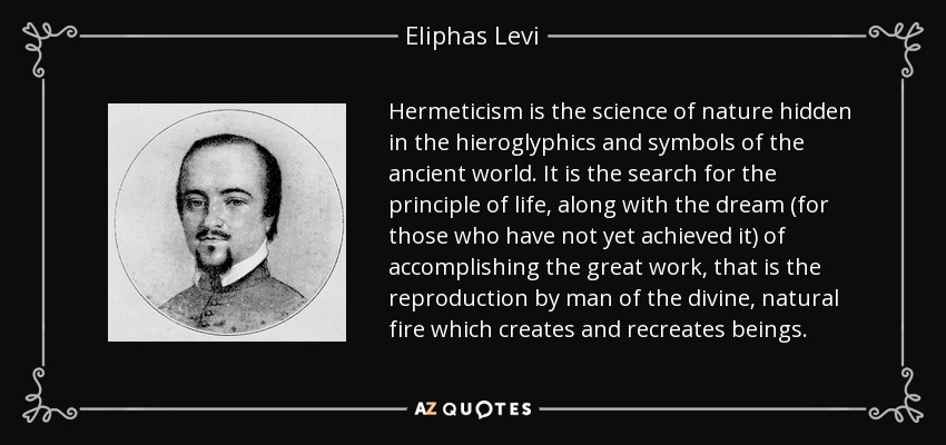 Hermeticism is the science of nature hidden in the hieroglyphics and symbols of the ancient world. It is the search for the principle of life, along with the dream (for those who have not yet achieved it) of accomplishing the great work, that is the reproduction by man of the divine, natural fire which creates and recreates beings. - Eliphas Levi