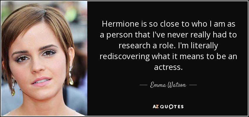 Hermione is so close to who I am as a person that I've never really had to research a role. I'm literally rediscovering what it means to be an actress. - Emma Watson
