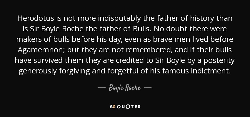 Herodotus is not more indisputably the father of history than is Sir Boyle Roche the father of Bulls. No doubt there were makers of bulls before his day, even as brave men lived before Agamemnon; but they are not remembered, and if their bulls have survived them they are credited to Sir Boyle by a posterity generously forgiving and forgetful of his famous indictment. - Boyle Roche
