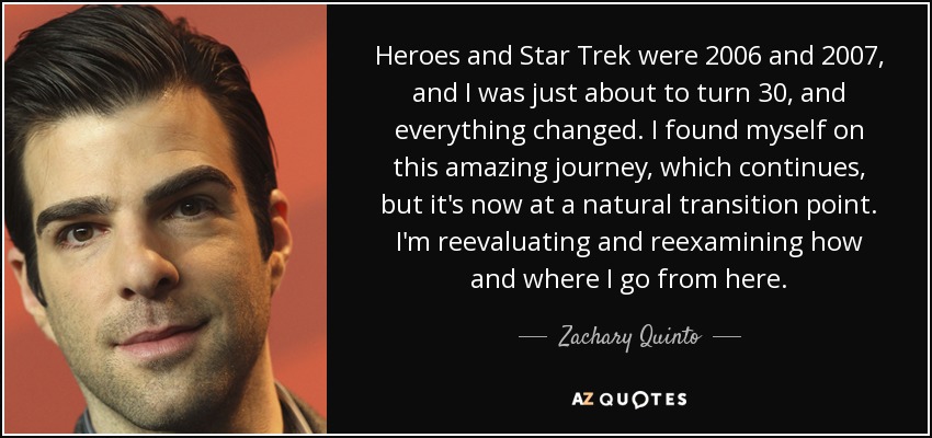 Heroes and Star Trek were 2006 and 2007, and I was just about to turn 30, and everything changed. I found myself on this amazing journey, which continues, but it's now at a natural transition point. I'm reevaluating and reexamining how and where I go from here. - Zachary Quinto