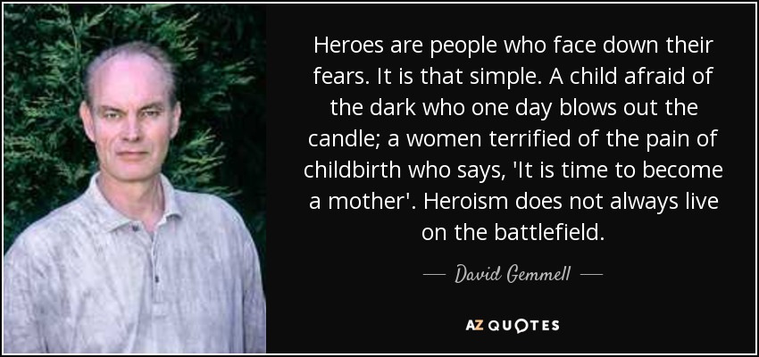 Heroes are people who face down their fears. It is that simple. A child afraid of the dark who one day blows out the candle; a women terrified of the pain of childbirth who says, 'It is time to become a mother'. Heroism does not always live on the battlefield. - David Gemmell
