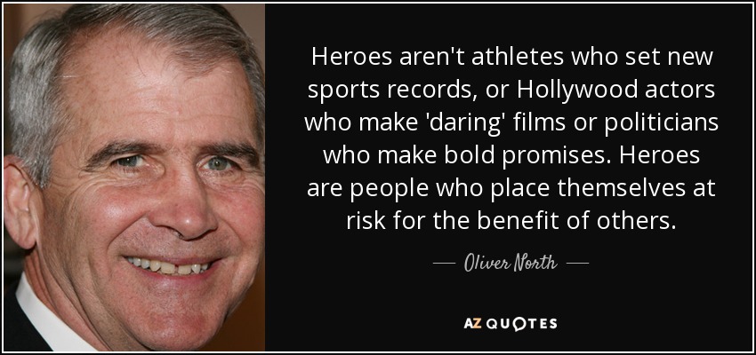Heroes aren't athletes who set new sports records, or Hollywood actors who make 'daring' films or politicians who make bold promises. Heroes are people who place themselves at risk for the benefit of others. - Oliver North