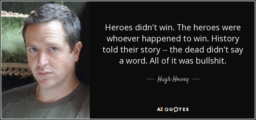 Heroes didn't win. The heroes were whoever happened to win. History told their story -- the dead didn't say a word. All of it was bullshit. - Hugh Howey