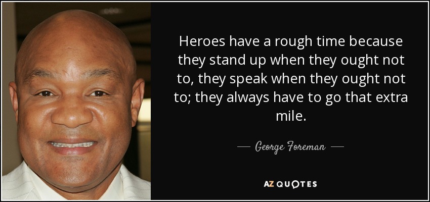Heroes have a rough time because they stand up when they ought not to, they speak when they ought not to; they always have to go that extra mile. - George Foreman