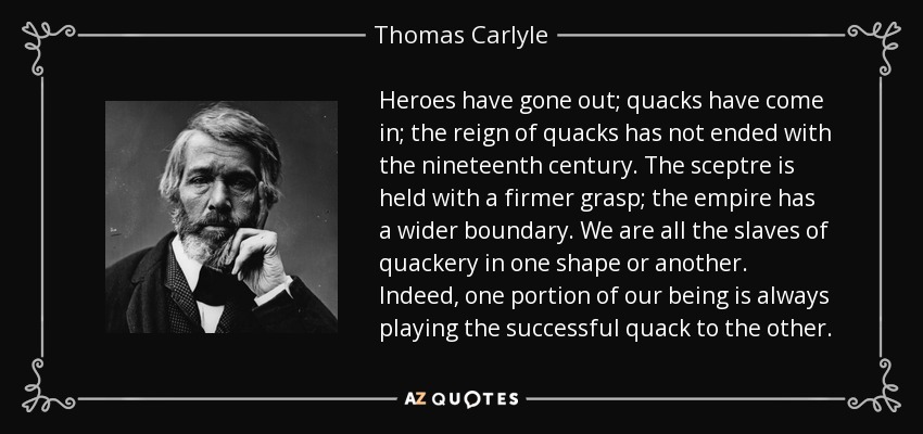 Heroes have gone out; quacks have come in; the reign of quacks has not ended with the nineteenth century. The sceptre is held with a firmer grasp; the empire has a wider boundary. We are all the slaves of quackery in one shape or another. Indeed, one portion of our being is always playing the successful quack to the other. - Thomas Carlyle