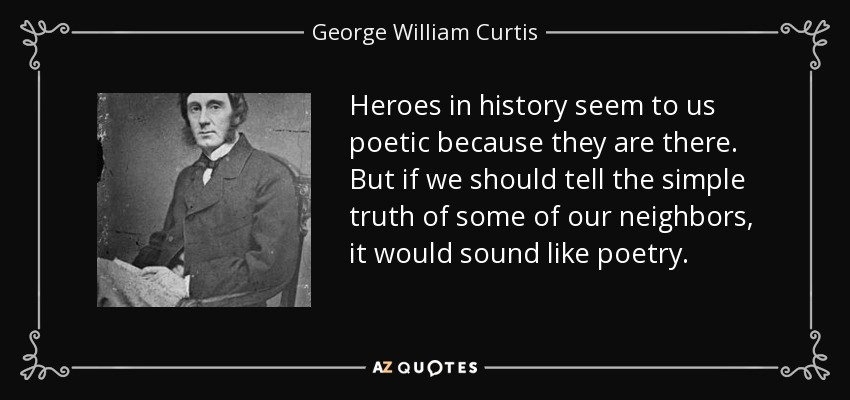 Heroes in history seem to us poetic because they are there. But if we should tell the simple truth of some of our neighbors, it would sound like poetry. - George William Curtis
