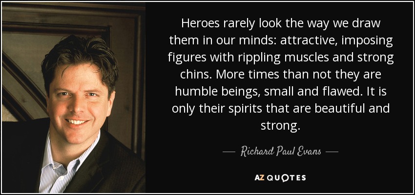 Heroes rarely look the way we draw them in our minds: attractive, imposing figures with rippling muscles and strong chins. More times than not they are humble beings, small and flawed. It is only their spirits that are beautiful and strong. - Richard Paul Evans