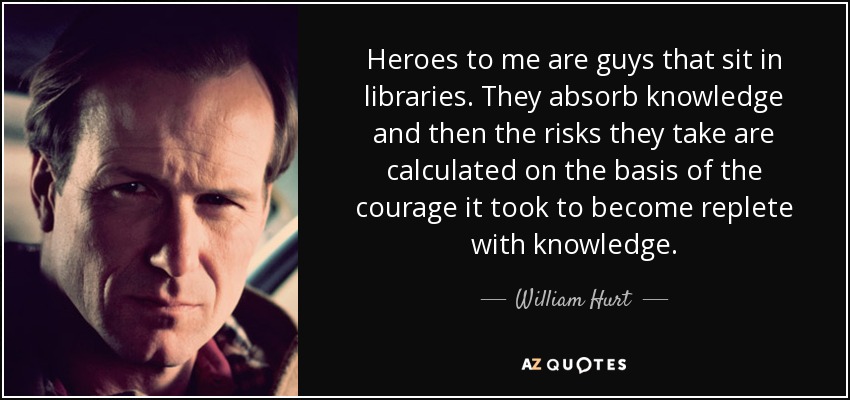 Heroes to me are guys that sit in libraries. They absorb knowledge and then the risks they take are calculated on the basis of the courage it took to become replete with knowledge. - William Hurt