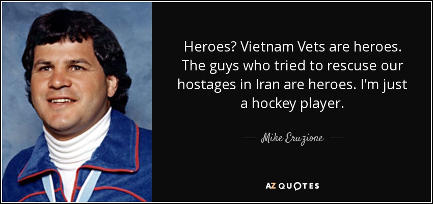 Heroes? Vietnam Vets are heroes. The guys who tried to rescuse our hostages in Iran are heroes. I'm just a hockey player. - Mike Eruzione
