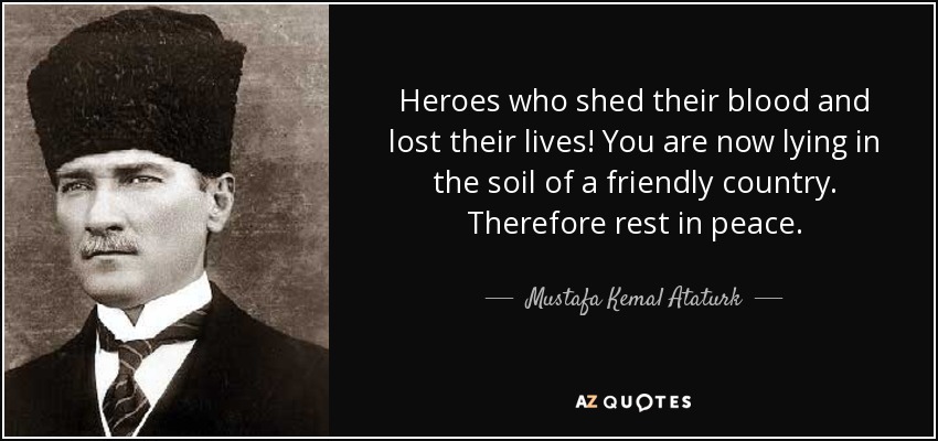 Heroes who shed their blood and lost their lives! You are now lying in the soil of a friendly country. Therefore rest in peace. - Mustafa Kemal Ataturk