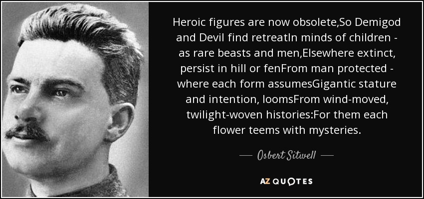 Heroic figures are now obsolete,So Demigod and Devil find retreatIn minds of children - as rare beasts and men,Elsewhere extinct, persist in hill or fenFrom man protected - where each form assumesGigantic stature and intention, loomsFrom wind-moved, twilight-woven histories:For them each flower teems with mysteries. - Osbert Sitwell