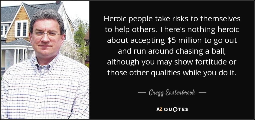 Heroic people take risks to themselves to help others. There's nothing heroic about accepting $5 million to go out and run around chasing a ball, although you may show fortitude or those other qualities while you do it. - Gregg Easterbrook