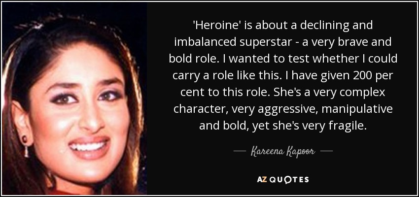 'Heroine' is about a declining and imbalanced superstar - a very brave and bold role. I wanted to test whether I could carry a role like this. I have given 200 per cent to this role. She's a very complex character, very aggressive, manipulative and bold, yet she's very fragile. - Kareena Kapoor
