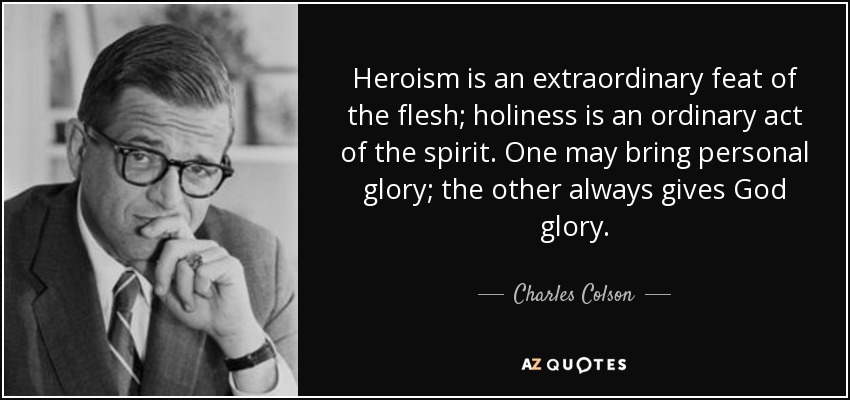 Heroism is an extraordinary feat of the flesh; holiness is an ordinary act of the spirit. One may bring personal glory; the other always gives God glory. - Charles Colson