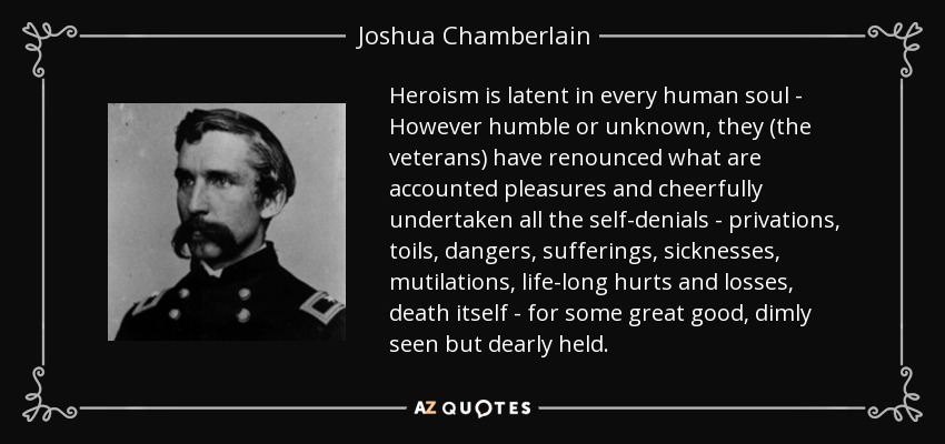 Heroism is latent in every human soul - However humble or unknown, they (the veterans) have renounced what are accounted pleasures and cheerfully undertaken all the self-denials - privations, toils, dangers, sufferings, sicknesses, mutilations, life-long hurts and losses, death itself - for some great good, dimly seen but dearly held. - Joshua Chamberlain