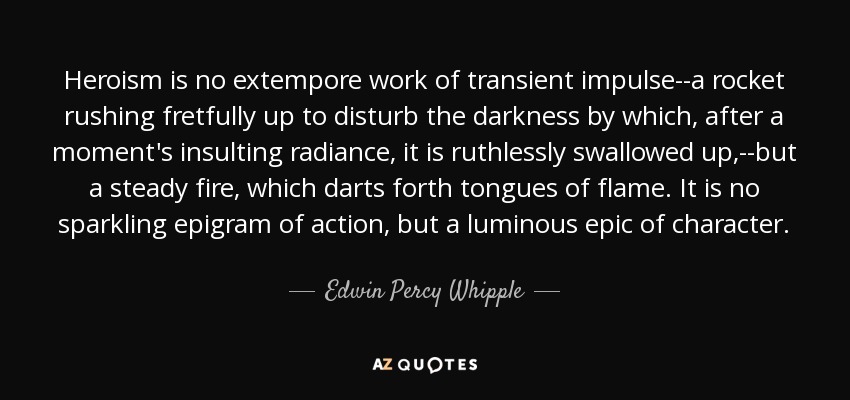 Heroism is no extempore work of transient impulse--a rocket rushing fretfully up to disturb the darkness by which, after a moment's insulting radiance, it is ruthlessly swallowed up,--but a steady fire, which darts forth tongues of flame. It is no sparkling epigram of action, but a luminous epic of character. - Edwin Percy Whipple