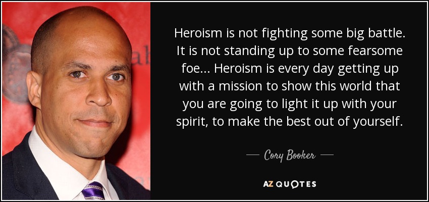 Heroism is not fighting some big battle. It is not standing up to some fearsome foe ... Heroism is every day getting up with a mission to show this world that you are going to light it up with your spirit, to make the best out of yourself. - Cory Booker