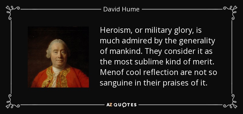 Heroism, or military glory, is much admired by the generality of mankind. They consider it as the most sublime kind of merit. Menof cool reflection are not so sanguine in their praises of it. - David Hume