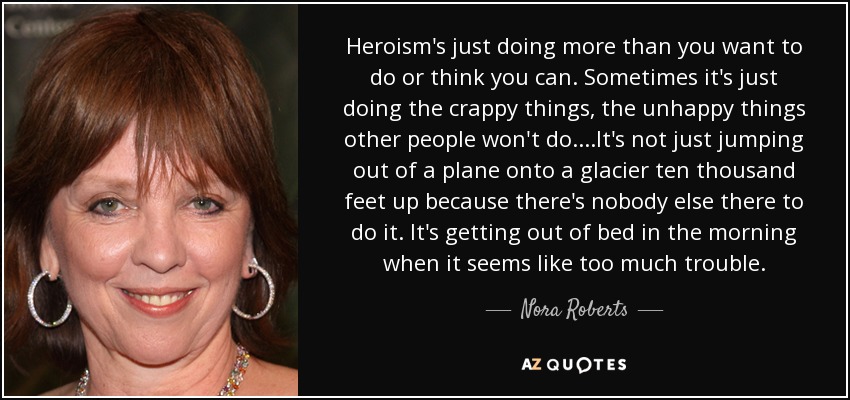 Heroism's just doing more than you want to do or think you can. Sometimes it's just doing the crappy things, the unhappy things other people won't do....It's not just jumping out of a plane onto a glacier ten thousand feet up because there's nobody else there to do it. It's getting out of bed in the morning when it seems like too much trouble. - Nora Roberts