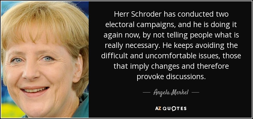 Herr Schroder has conducted two electoral campaigns, and he is doing it again now, by not telling people what is really necessary. He keeps avoiding the difficult and uncomfortable issues, those that imply changes and therefore provoke discussions. - Angela Merkel