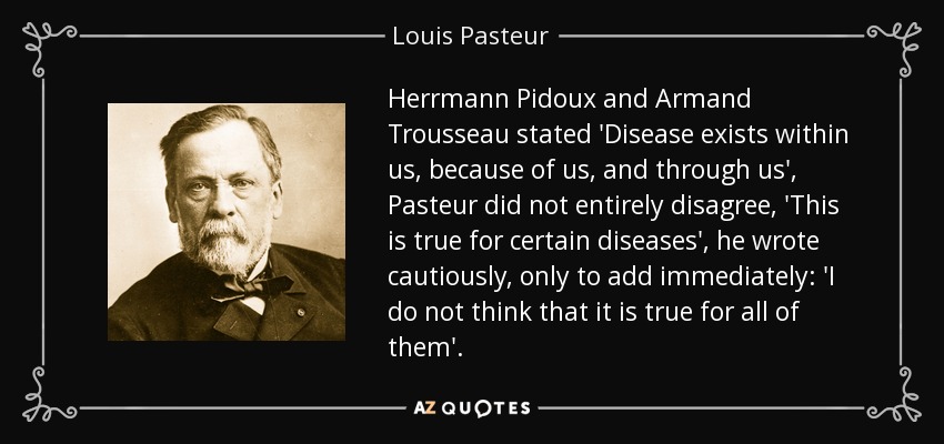 Herrmann Pidoux and Armand Trousseau stated 'Disease exists within us, because of us, and through us', Pasteur did not entirely disagree, 'This is true for certain diseases', he wrote cautiously, only to add immediately: 'I do not think that it is true for all of them'. - Louis Pasteur