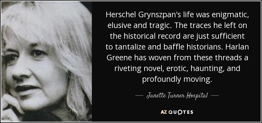 Herschel Grynszpan's life was enigmatic, elusive and tragic. The traces he left on the historical record are just sufficient to tantalize and baffle historians. Harlan Greene has woven from these threads a riveting novel, erotic, haunting, and profoundly moving. - Janette Turner Hospital