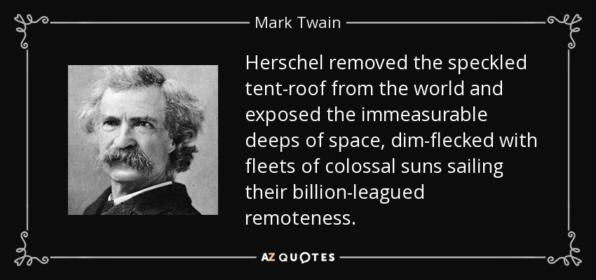 Herschel removed the speckled tent-roof from the world and exposed the immeasurable deeps of space, dim-flecked with fleets of colossal suns sailing their billion-leagued remoteness. - Mark Twain