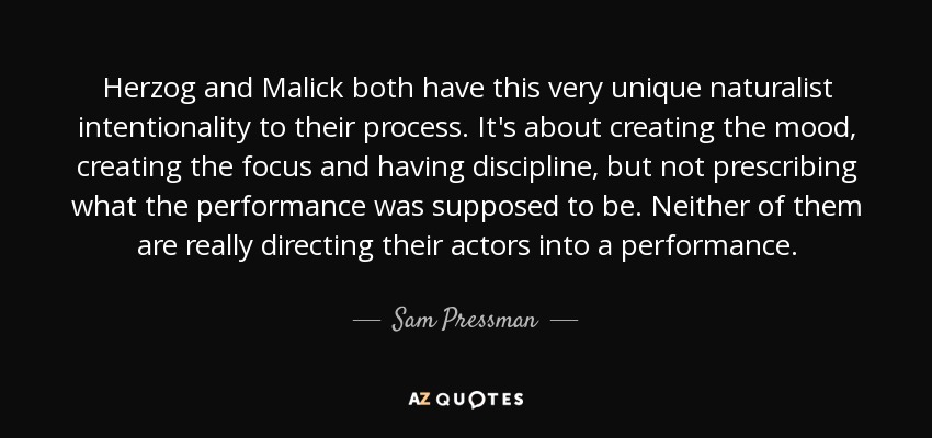 Herzog and Malick both have this very unique naturalist intentionality to their process. It's about creating the mood, creating the focus and having discipline, but not prescribing what the performance was supposed to be. Neither of them are really directing their actors into a performance. - Sam Pressman