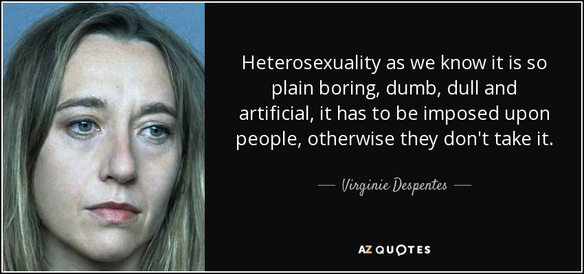 Heterosexuality as we know it is so plain boring, dumb, dull and artificial, it has to be imposed upon people, otherwise they don't take it. - Virginie Despentes