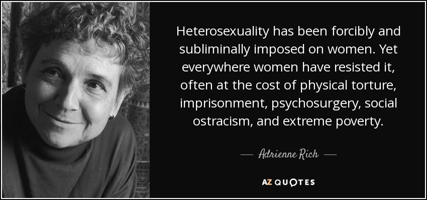 Heterosexuality has been forcibly and subliminally imposed on women. Yet everywhere women have resisted it, often at the cost of physical torture, imprisonment, psychosurgery, social ostracism, and extreme poverty. - Adrienne Rich