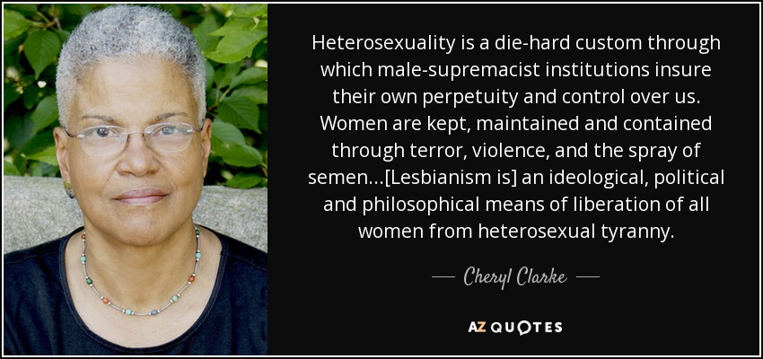 Heterosexuality is a die-hard custom through which male-supremacist institutions insure their own perpetuity and control over us. Women are kept, maintained and contained through terror, violence, and the spray of semen...[Lesbianism is] an ideological, political and philosophical means of liberation of all women from heterosexual tyranny. - Cheryl Clarke