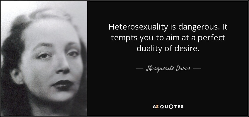 Heterosexuality is dangerous. It tempts you to aim at a perfect duality of desire. - Marguerite Duras