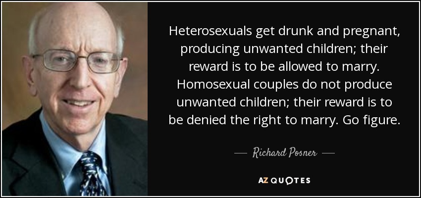 Heterosexuals get drunk and pregnant, producing unwanted children; their reward is to be allowed to marry. Homosexual couples do not produce unwanted children; their reward is to be denied the right to marry. Go figure. - Richard Posner