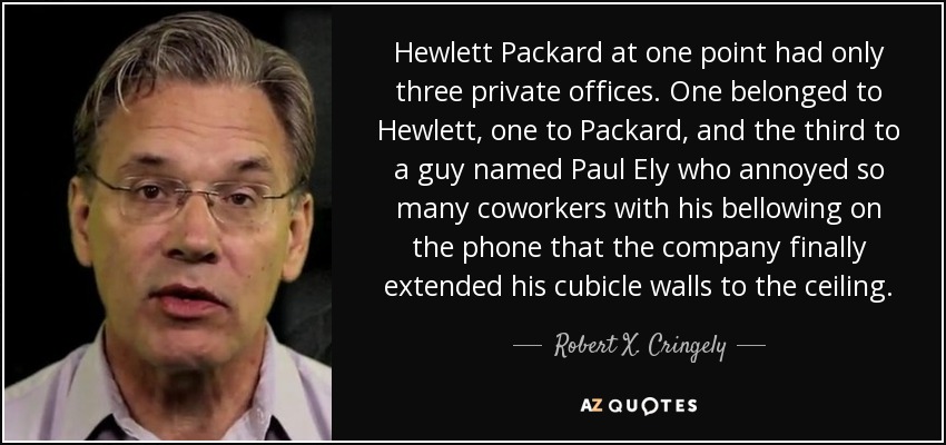 Hewlett Packard at one point had only three private offices. One belonged to Hewlett, one to Packard, and the third to a guy named Paul Ely who annoyed so many coworkers with his bellowing on the phone that the company finally extended his cubicle walls to the ceiling. - Robert X. Cringely