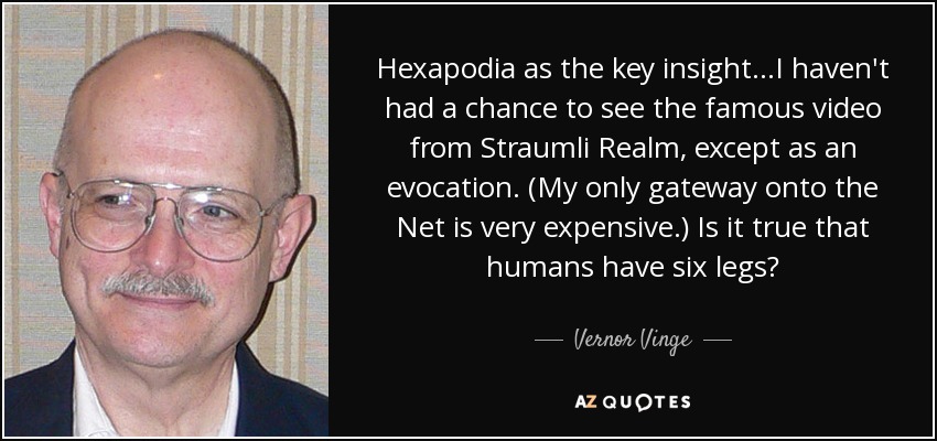 Hexapodia as the key insight...I haven't had a chance to see the famous video from Straumli Realm, except as an evocation. (My only gateway onto the Net is very expensive.) Is it true that humans have six legs? - Vernor Vinge