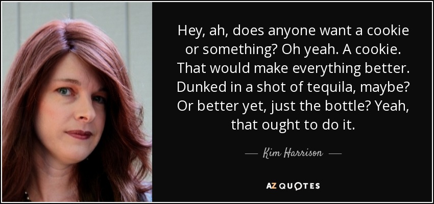 Hey, ah, does anyone want a cookie or something? Oh yeah. A cookie. That would make everything better. Dunked in a shot of tequila , maybe? Or better yet, just the bottle? Yeah, that ought to do it. - Kim Harrison