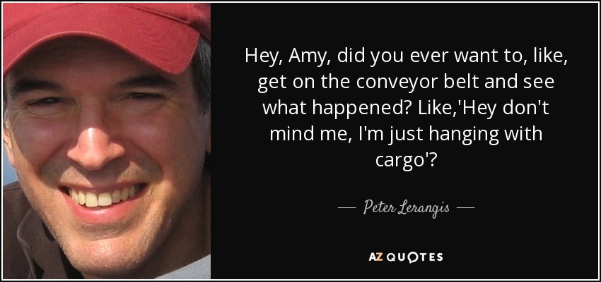 Hey, Amy, did you ever want to, like, get on the conveyor belt and see what happened? Like,'Hey don't mind me, I'm just hanging with cargo'? - Peter Lerangis