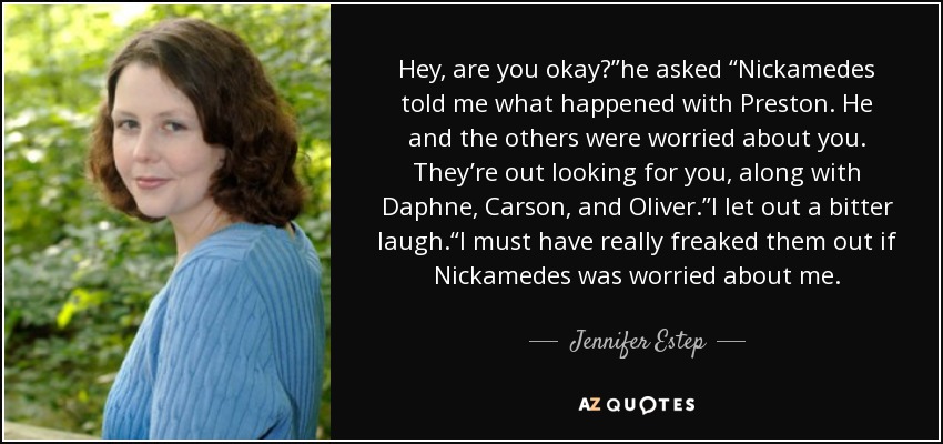 Hey, are you okay?”he asked “Nickamedes told me what happened with Preston. He and the others were worried about you. They’re out looking for you, along with Daphne, Carson, and Oliver.”I let out a bitter laugh.“I must have really freaked them out if Nickamedes was worried about me. - Jennifer Estep