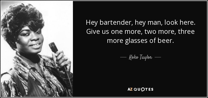Hey bartender, hey man, look here. Give us one more, two more, three more glasses of beer. - Koko Taylor