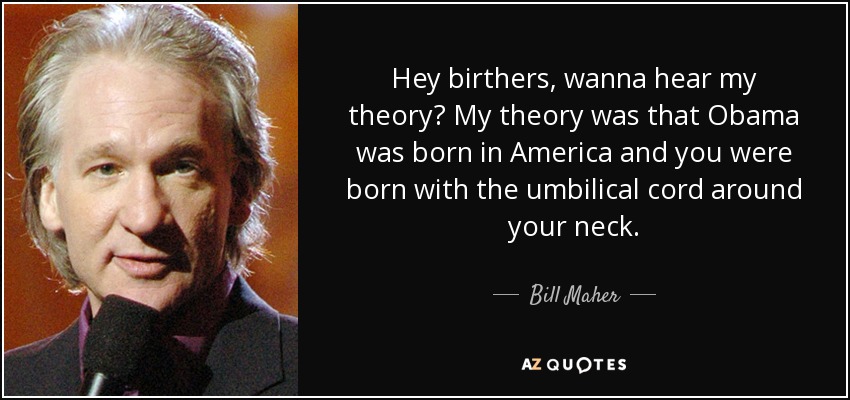 Hey birthers, wanna hear my theory? My theory was that Obama was born in America and you were born with the umbilical cord around your neck. - Bill Maher