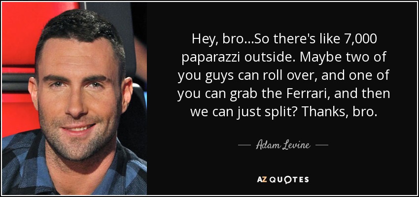 Hey, bro...So there's like 7,000 paparazzi outside. Maybe two of you guys can roll over, and one of you can grab the Ferrari, and then we can just split? Thanks, bro. - Adam Levine
