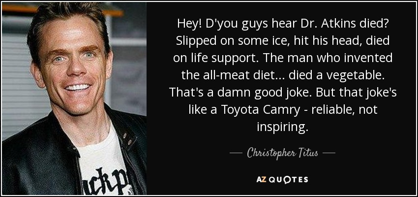 Hey! D'you guys hear Dr. Atkins died? Slipped on some ice, hit his head, died on life support. The man who invented the all-meat diet... died a vegetable. That's a damn good joke. But that joke's like a Toyota Camry - reliable, not inspiring. - Christopher Titus