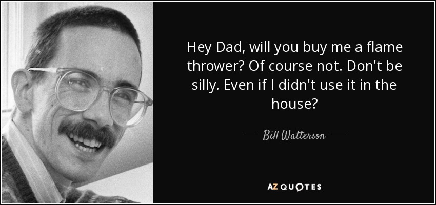 Hey Dad, will you buy me a flame thrower? Of course not. Don't be silly. Even if I didn't use it in the house? - Bill Watterson