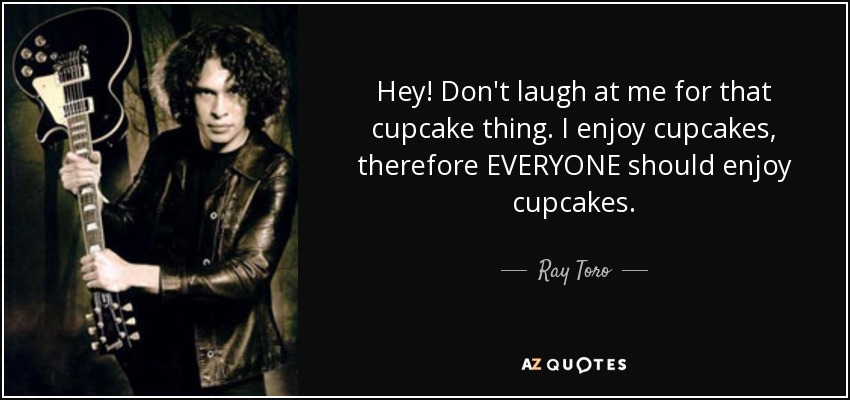 Hey! Don't laugh at me for that cupcake thing. I enjoy cupcakes, therefore EVERYONE should enjoy cupcakes. - Ray Toro