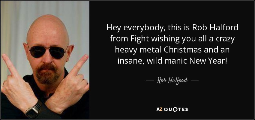 Hey everybody, this is Rob Halford from Fight wishing you all a crazy heavy metal Christmas and an insane, wild manic New Year! - Rob Halford
