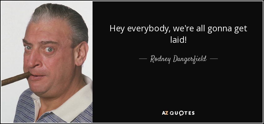 Hey everybody, we're all gonna get laid! - Rodney Dangerfield