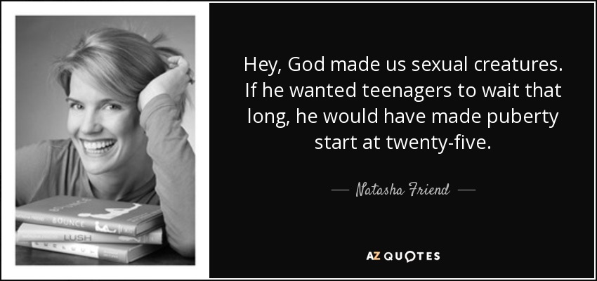 Hey, God made us sexual creatures. If he wanted teenagers to wait that long, he would have made puberty start at twenty-five. - Natasha Friend