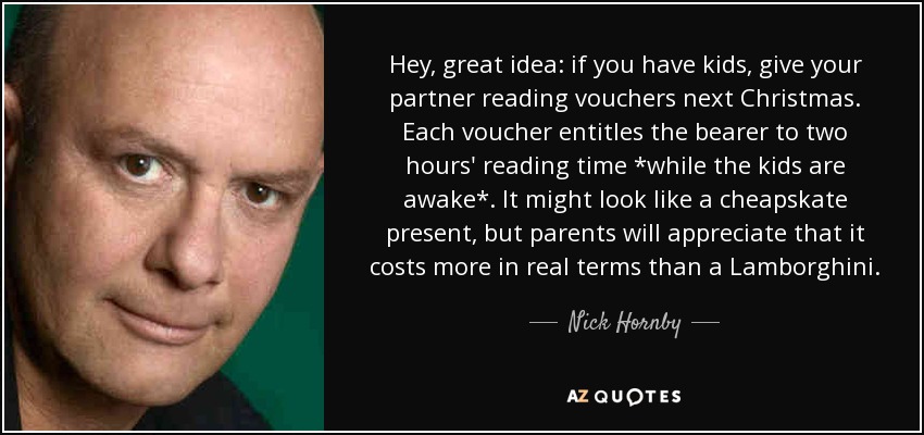 Hey, great idea: if you have kids, give your partner reading vouchers next Christmas. Each voucher entitles the bearer to two hours' reading time *while the kids are awake*. It might look like a cheapskate present, but parents will appreciate that it costs more in real terms than a Lamborghini. - Nick Hornby