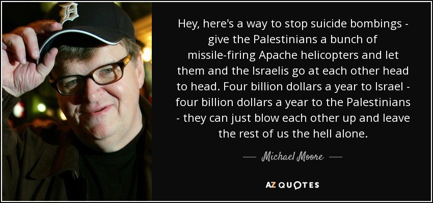 Hey, here's a way to stop suicide bombings - give the Palestinians a bunch of missile-firing Apache helicopters and let them and the Israelis go at each other head to head. Four billion dollars a year to Israel - four billion dollars a year to the Palestinians - they can just blow each other up and leave the rest of us the hell alone. - Michael Moore