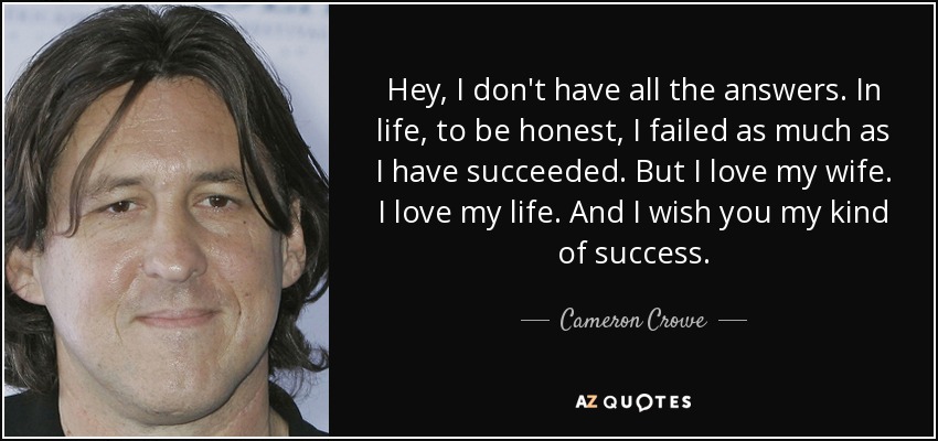 Hey, I don't have all the answers. In life, to be honest, I failed as much as I have succeeded. But I love my wife. I love my life. And I wish you my kind of success. - Cameron Crowe